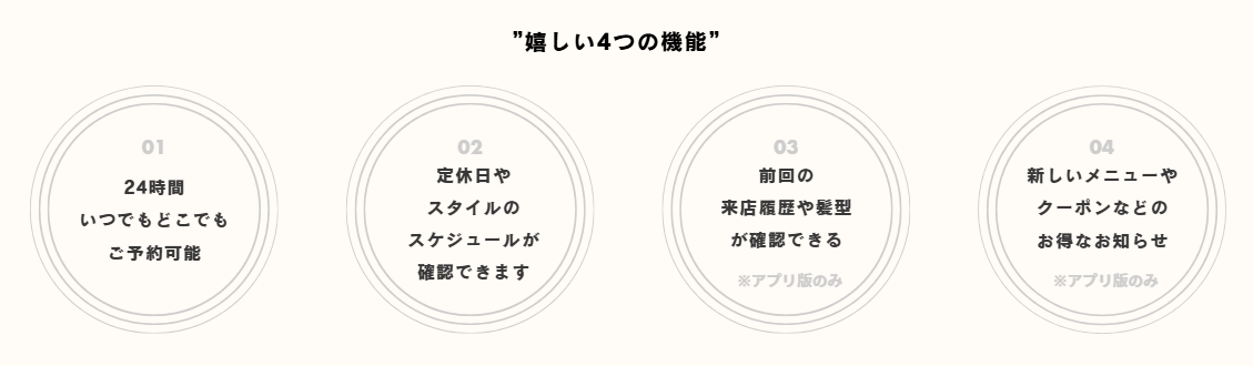 嬉しい4つの機能
・24時間いつでもどこでもご予約可能
・定休日やスタイルのスケジュールが確認できます
・前回の来店履歴や髪型が確認できる(アプリ版のみ)
・新しいメニューやクーポンなどのお得なお知らせ(アプリ版のみ)